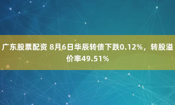广东股票配资 8月6日华辰转债下跌0.12%，转股溢价率49.51%