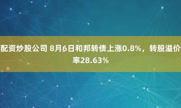配资炒股公司 8月6日和邦转债上涨0.8%，转股溢价率28.63%