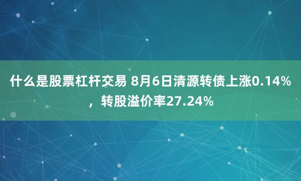 什么是股票杠杆交易 8月6日清源转债上涨0.14%，转股溢价率27.24%