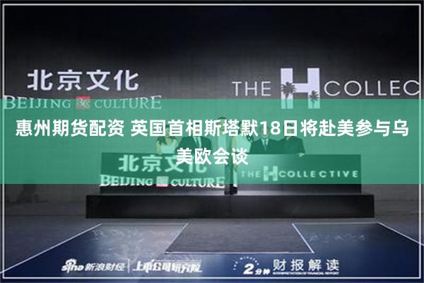 惠州期货配资 英国首相斯塔默18日将赴美参与乌美欧会谈