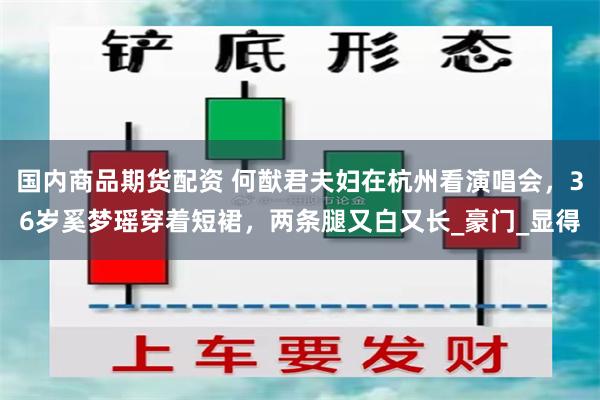 国内商品期货配资 何猷君夫妇在杭州看演唱会，36岁奚梦瑶穿着短裙，两条腿又白又长_豪门_显得