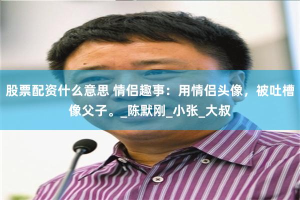 股票配资什么意思 情侣趣事：用情侣头像，被吐槽像父子。_陈默刚_小张_大叔