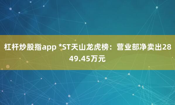 杠杆炒股指app *ST天山龙虎榜：营业部净卖出2849.45万元
