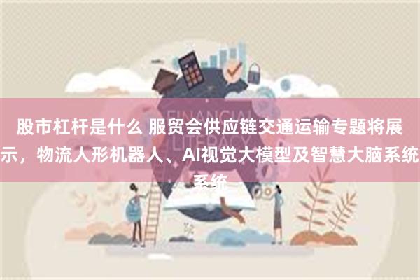 股市杠杆是什么 服贸会供应链交通运输专题将展示，物流人形机器人、AI视觉大模型及智慧大脑系统