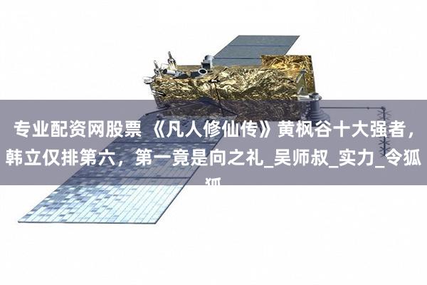 专业配资网股票 《凡人修仙传》黄枫谷十大强者，韩立仅排第六，第一竟是向之礼_吴师叔_实力_令狐