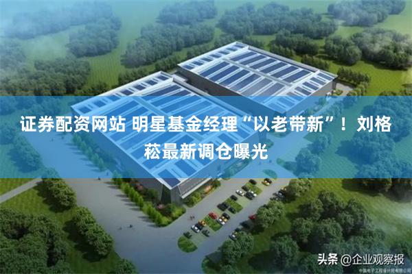 证券配资网站 明星基金经理“以老带新”！刘格菘最新调仓曝光