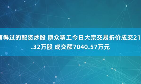 信得过的配资炒股 博众精工今日大宗交易折价成交212.32万股 成交额7040.57万元