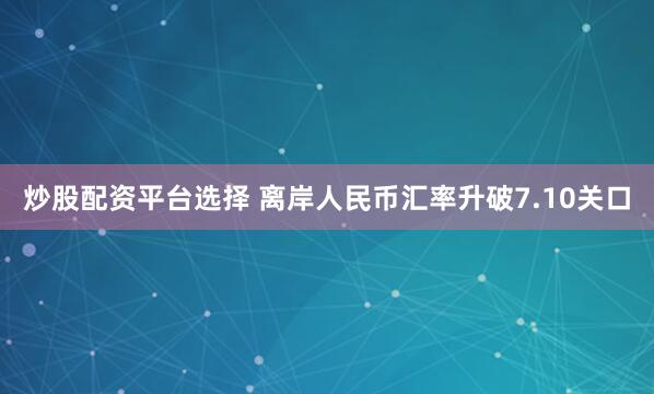 炒股配资平台选择 离岸人民币汇率升破7.10关口