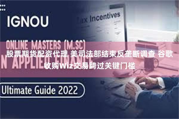 股票期货配资代理 美司法部结束反垄断调查 谷歌收购Wiz交易跨过关键门槛