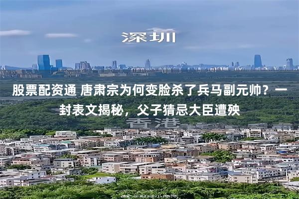 股票配资通 唐肃宗为何变脸杀了兵马副元帅?一封表文揭秘,父子猜忌大臣遭殃