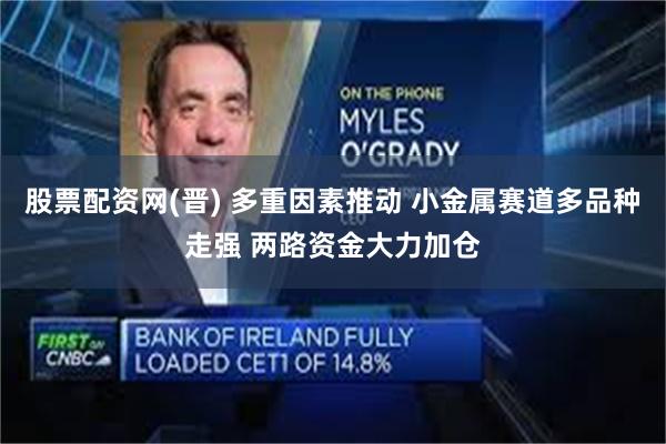 股票配资网(晋) 多重因素推动 小金属赛道多品种走强 两路资金大力加仓